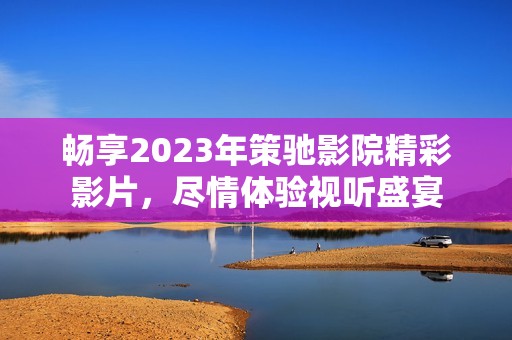 畅享2023年策驰影院精彩影片，尽情体验视听盛宴