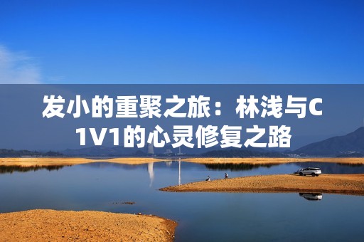 发小的重聚之旅：林浅与C1V1的心灵修复之路