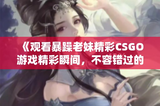 《观看暴躁老妹精彩CSGO游戏精彩瞬间，不容错过的乐趣》