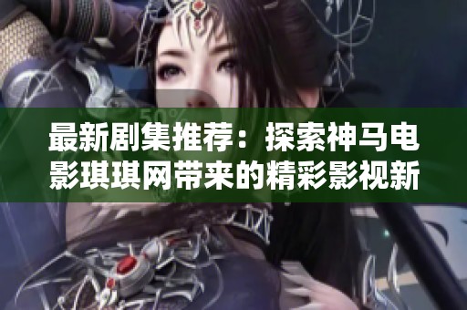 最新剧集推荐：探索神马电影琪琪网带来的精彩影视新作