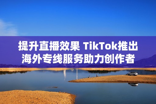 提升直播效果 TikTok推出海外专线服务助力创作者