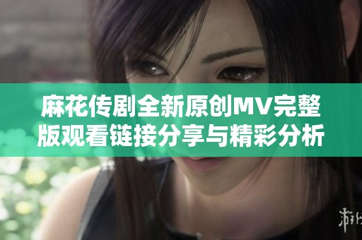 麻花传剧全新原创MV完整版观看链接分享与精彩分析