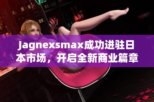 Jagnexsmax成功进驻日本市场，开启全新商业篇章