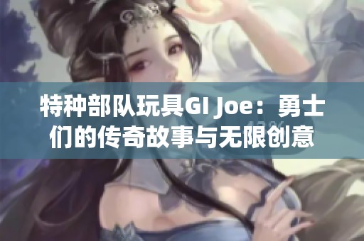 特种部队玩具GI Joe：勇士们的传奇故事与无限创意