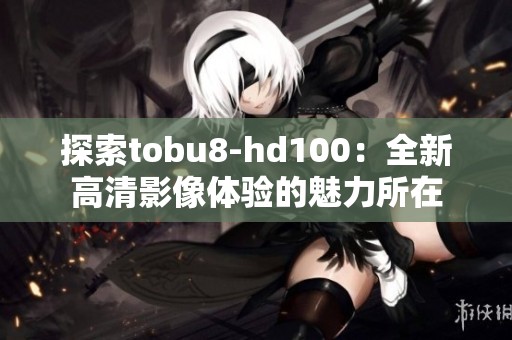 探索tobu8-hd100：全新高清影像体验的魅力所在