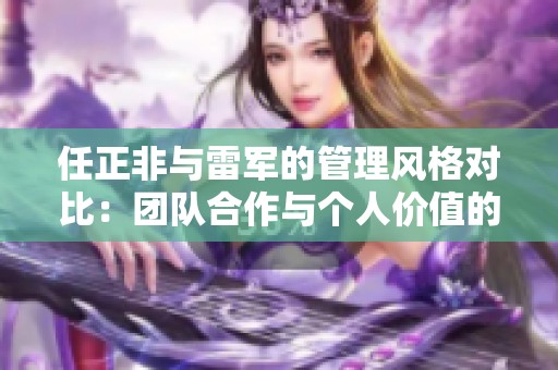 任正非与雷军的管理风格对比：团队合作与个人价值的不同追求