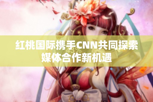 红桃国际携手CNN共同探索媒体合作新机遇